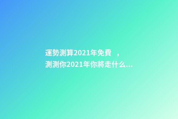 運勢測算2021年免費，測測你2021年你將走什么運 免費測試2021整體運勢，運勢測算2021年免費查詢馮世榮202Ⅰ年財
